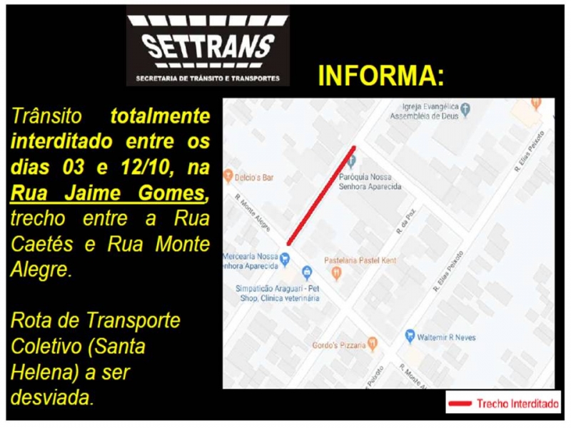 A Prefeitura de Araguari, por meio da Secretaria de Trânsito, Transporte e Mobilidade Urbana – SETTRANS informa aos araguarinos que o trânsito será totalmente interditado na Rua Jaime Gomes no trecho entre as Ruas: Caetés com Monte Alegre no Bairro Santa Helena entre os dias 03 e 12 de outubro.