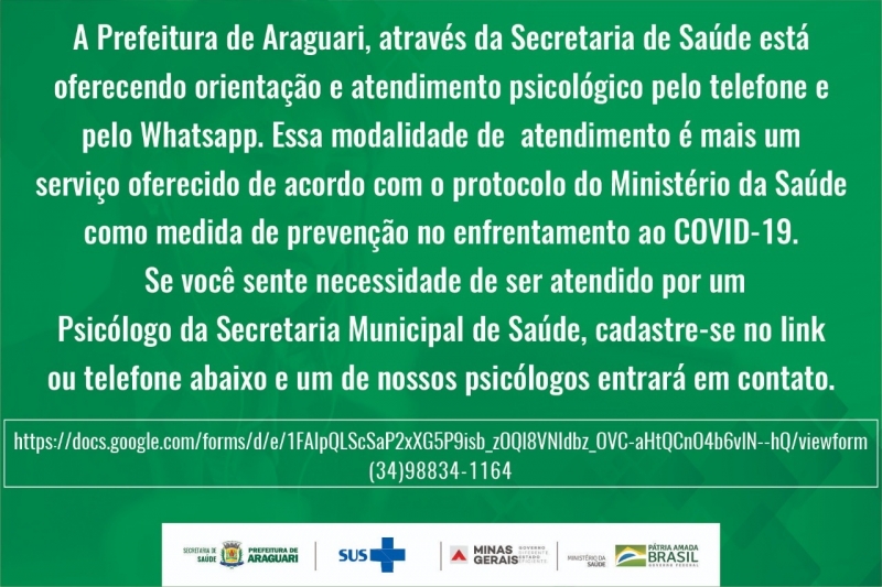 Atendendo ao Protocolo do Ministério da Saúde, as recomendações da Secretaria Estadual de Saúde e as orientações do Comitê Municipal de Enfrentamento ao Coronavírus, e obedecendo às diretrizes do funcionamento nos estabelecimentos de saúde durante a pandemia de COVID-19, o atendimento da equipe multiprofissional de saúde mental continua sendo oferecido à população. Porém os atendimentos presenciais serão reduzidos e reservados aos casos mais complexos. Os demais atendimentos e orientações serão feitos por telefone e Whatsapp. Os atendimentos são extensivos a todos os profissionais que estão atuando direta ou indiretamente com as questões relacionadas ao COVID-19.