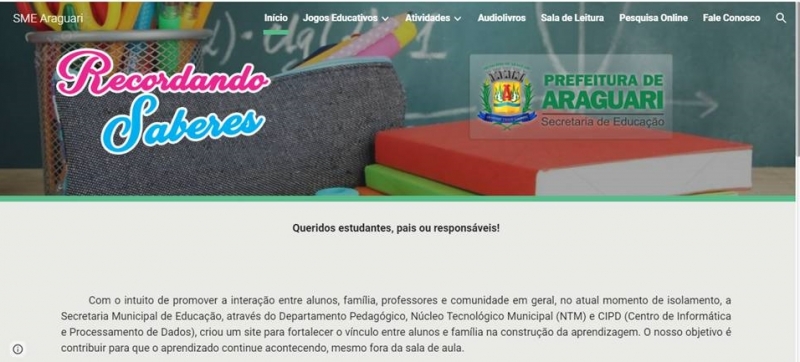 A Prefeitura de Araguari, através da Secretaria de Educação, e com intuito de promover a interação entre alunos, família, professores e comunidade em geral, no atual momento de isolamento, lançou na quarta-feira, 29, a Plataforma Digital “RECORDANDO SABERES”. O trabalho é gerenciado através do Departamento Pedagógico, Núcleo Tecnológico Municipal (NTM) e CIPD (Centro de Informática e Processamento de Dados).