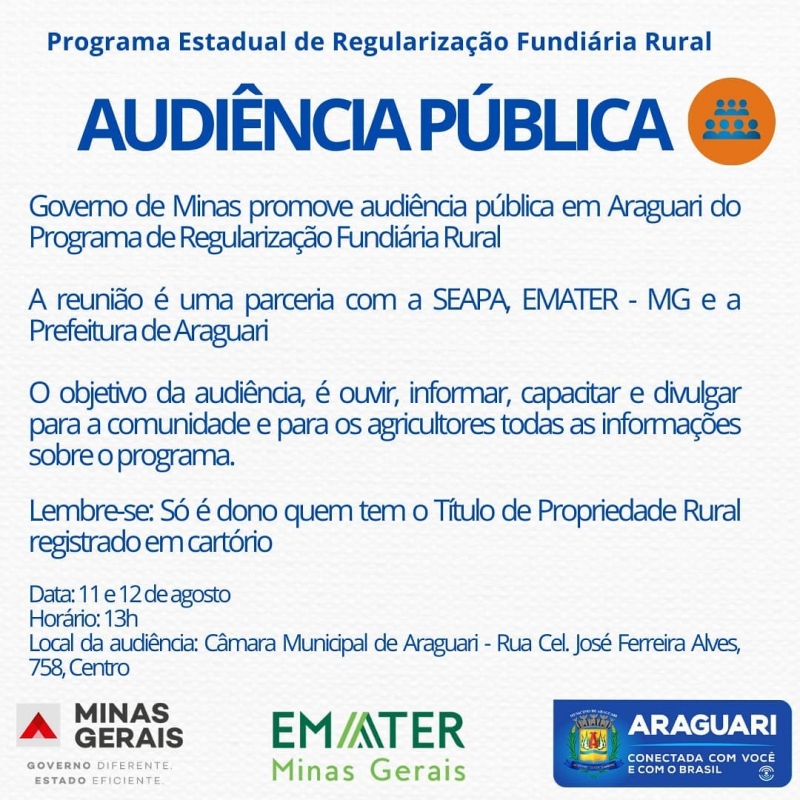 A reunião é uma parceria com a SEAPA, EMATER - MG e a Prefeitura de Araguari Buscando regularizar propriedades de pequenos agricultores que ocupam terras particulares ou terras devolutas (terrenos públicos que nunca pertenceram a um particular, mesmo estando ocupadas por posseiros), acontecerá nos próximos dias 11 e 12 de agosto, a partir das 13h, na Câmara Municipal de Araguari, uma audiência pública para discutir a Regularização Fundiária Rural.  O objetivo da audiência, é ouvir, informar, capacitar e divulgar para a comunidade e para os agricultores todas as informações sobre o programa.  Participe e tire suas dúvidas sobre a posse de terras devolutas do Estado. Lembre-se: Só é dono quem tem o Título de Propriedade Rural registrado em cartório Programação Data: 11 e 12 de agosto Horário: 13h Local da audiência: Câmara Municipal de Araguari - Rua Cel. José Ferreira Alves, 758, Centro