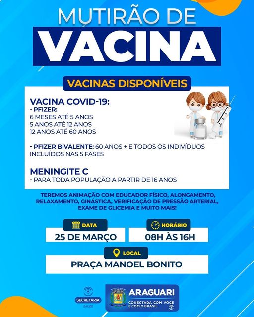 A prefeitura de Araguari, através da secretaria de Saúde, promove neste sábado, 25 de março, das 8 às 16 horas, na praça Manoel Bonito, um mutirão de vacinação para a população.  Serão disponibilizadas vacinas contra a Covid-19, a partir de 6 meses de idade e a vacina de Meningite C, para pessoas a partir de 16 anos. Vacinas Covid disponíveis: Pfizer - 6 meses até 5 anos  5 anos até 12 anos  12 anos até 60 anos. Pfizer Bivalente - 60 anos + e todos os indivíduos incluídos nas 5 fases. Além da vacinação, haverá animação com Educador Físico, alongamento, relaxamento e ginástica. Também estará no local, uma equipe para verificação de Pressão Arterial e Exame de Glicemia Capilar.